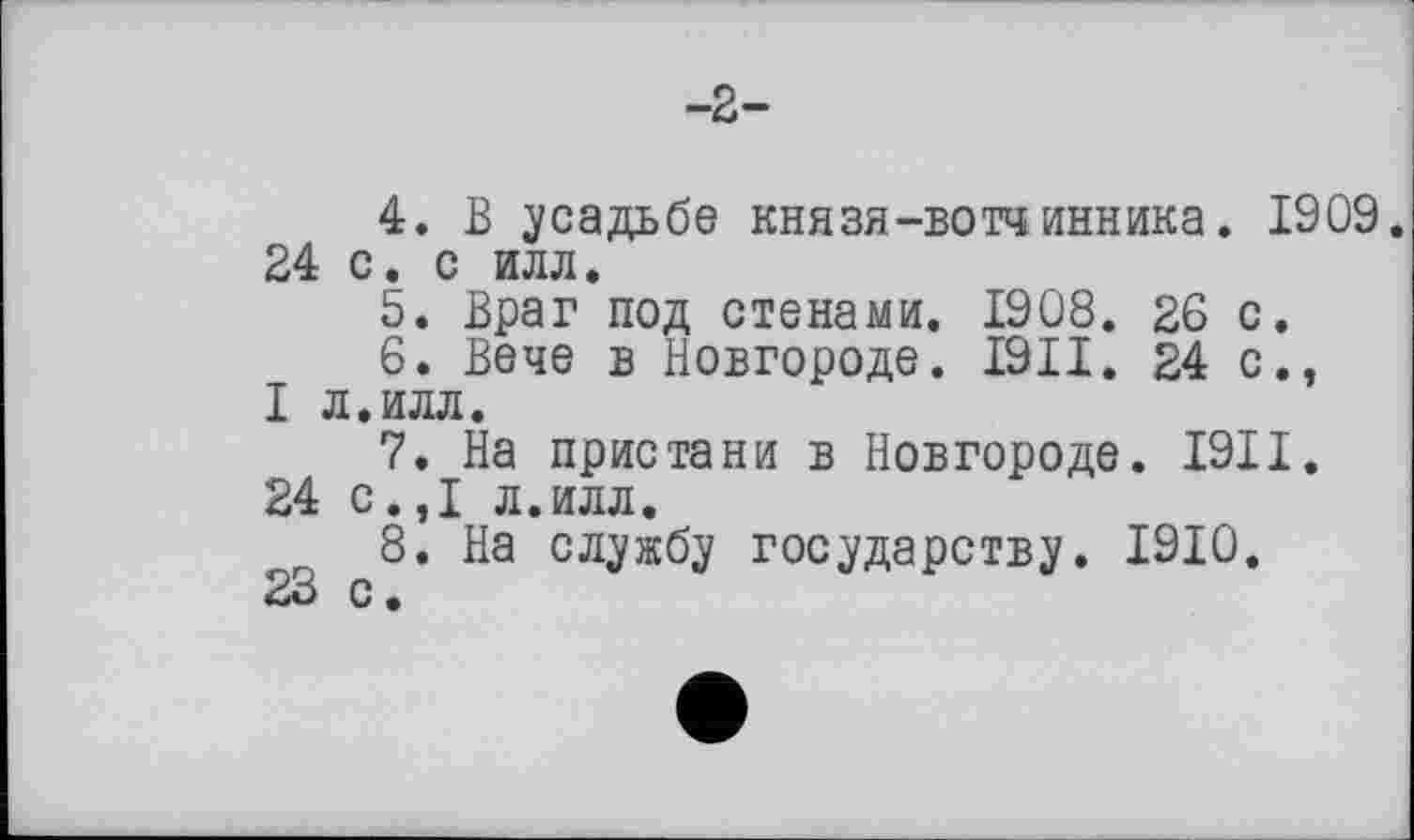 ﻿4.	В усадьбе князя-вотчинник а. 1909. 24 с. с илл.
5.	Враг под стенами. 1908. 26 с.
6.	Вече в Новгороде. I9II. 24с., I л.илл.
7.	На пристани в Новгороде. I9II.
24 с.,1 л.илл.
8.	На службу государству. 1910.